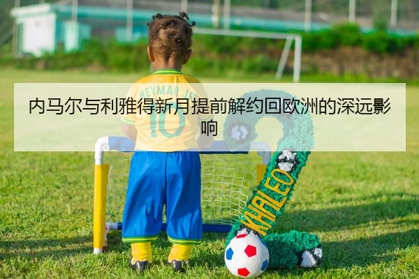 内马尔与利雅得新月提前解约回欧洲的深远影响