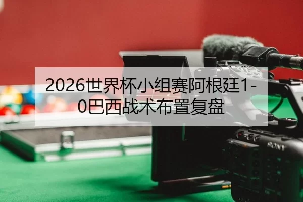 2026世界杯小组赛阿根廷1-0巴西战术布置复盘