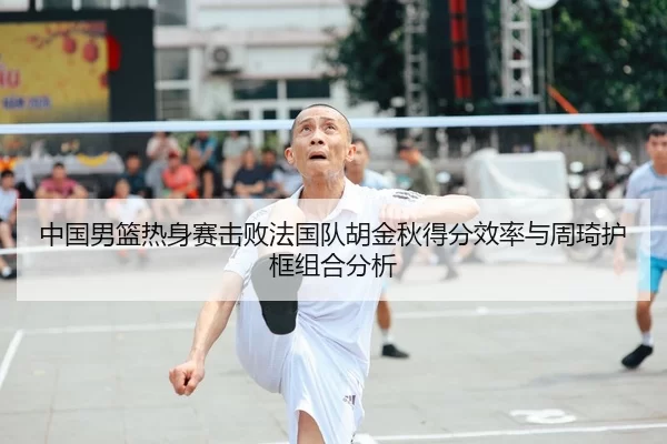 中国男篮热身赛击败法国队胡金秋得分效率与周琦护框组合分析